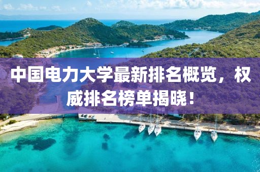 中国电力大学最新排名概览，权威排名榜单揭晓！
