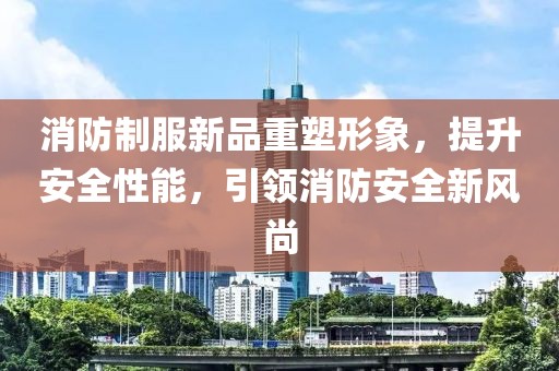 消防制服新品重塑形象，提升安全性能，引领消防安全新风尚