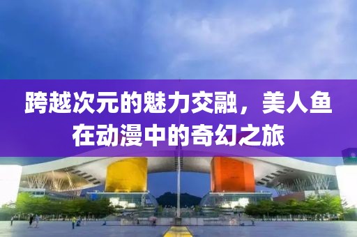 跨越次元的魅力交融，美人鱼在动漫中的奇幻之旅