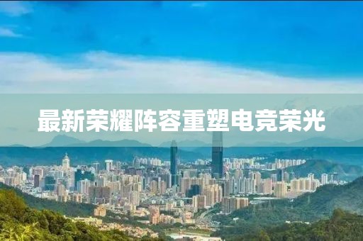 最新荣耀阵容重塑电竞荣光