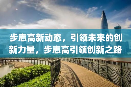 步志高新动态，引领未来的创新力量，步志高引领创新之路