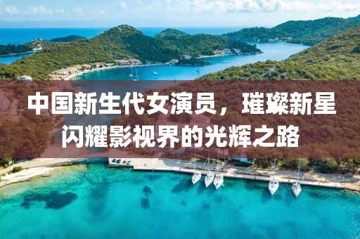 中国新生代女演员，璀璨新星闪耀影视界的光辉之路
