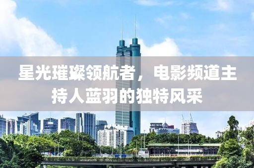 星光璀璨领航者，电影频道主持人蓝羽的独特风采