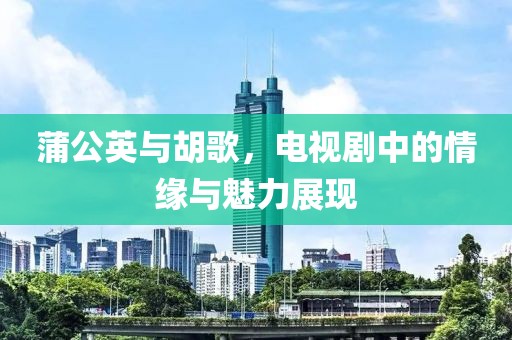 蒲公英与胡歌，电视剧中的情缘与魅力展现