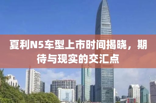 夏利N5车型上市时间揭晓，期待与现实的交汇点