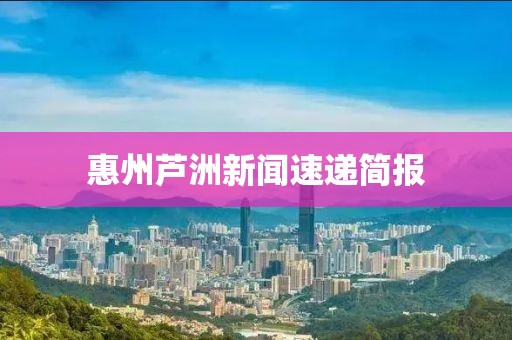 惠州芦洲新闻速递简报