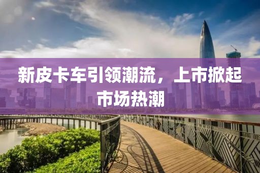 新皮卡车引领潮流，上市掀起市场热潮
