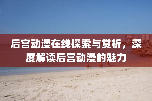 后宫动漫在线探索与赏析，深度解读后宫动漫的魅力