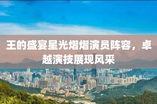 王的盛宴星光熠熠演员阵容，卓越演技展现风采