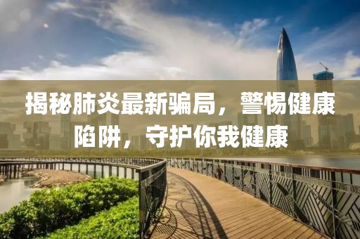 揭秘肺炎最新骗局，警惕健康陷阱，守护你我健康