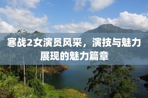 寒战2女演员风采，演技与魅力展现的魅力篇章