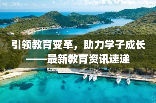 引领教育变革，助力学子成长——最新教育资讯速递