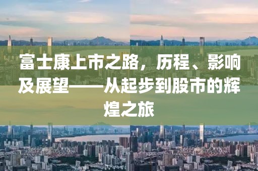 富士康上市之路，历程、影响及展望——从起步到股市的辉煌之旅