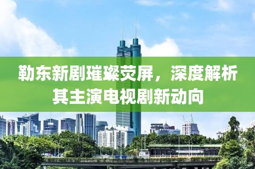 勒东新剧璀璨荧屏，深度解析其主演电视剧新动向