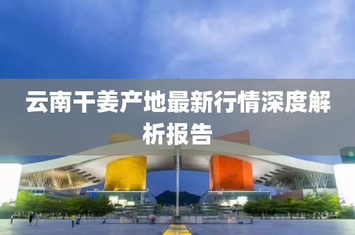 云南干姜产地最新行情深度解析报告