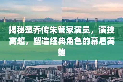 揭秘楚乔传朱管家演员，演技高超，塑造经典角色的幕后英雄