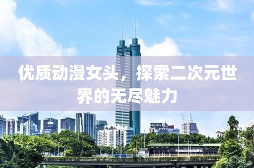优质动漫女头，探索二次元世界的无尽魅力