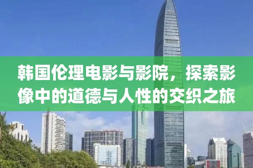 韩国伦理电影与影院，探索影像中的道德与人性的交织之旅