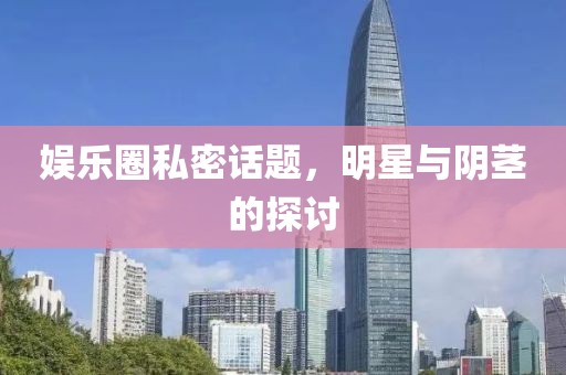 娱乐圈私密话题，明星与阴茎的探讨
