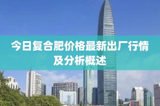 今日复合肥价格最新出厂行情及分析概述