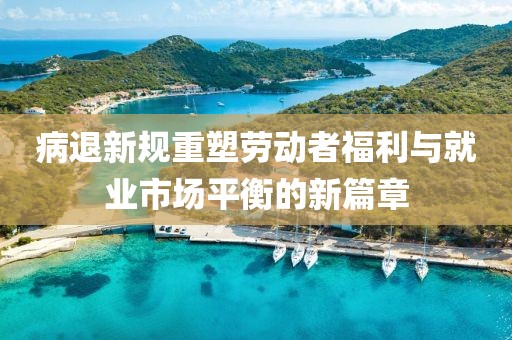 病退新规重塑劳动者福利与就业市场平衡的新篇章