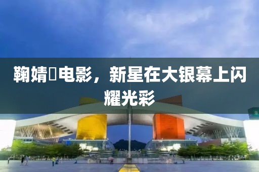鞠婧祎电影，新星在大银幕上闪耀光彩