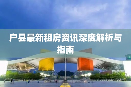 户县最新租房资讯深度解析与指南