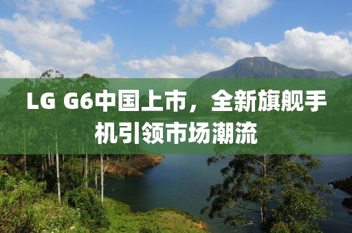 LG G6中国上市，全新旗舰手机引领市场潮流
