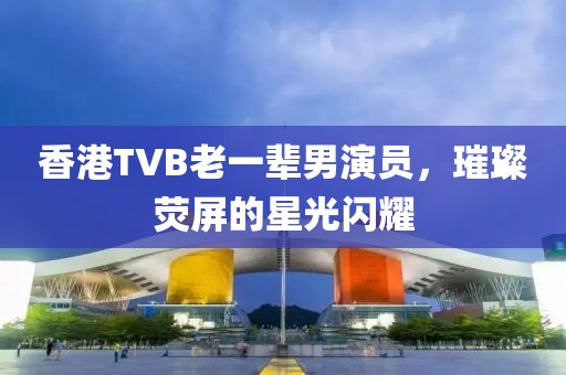 香港TVB老一辈男演员，璀璨荧屏的星光闪耀