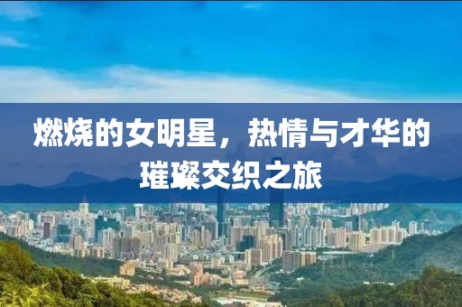 燃烧的女明星，热情与才华的璀璨交织之旅
