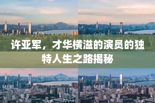 许亚军，才华横溢的演员的独特人生之路揭秘