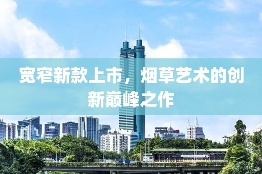 宽窄新款上市，烟草艺术的创新巅峰之作