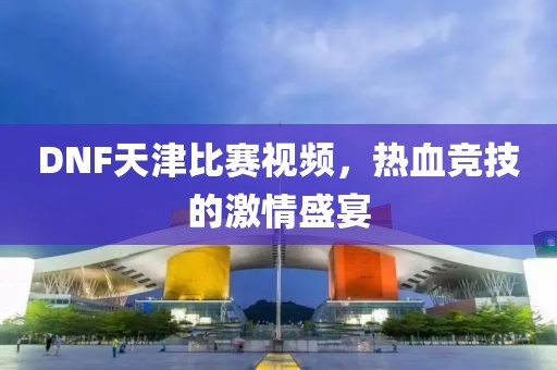 DNF天津比赛视频，热血竞技的激情盛宴