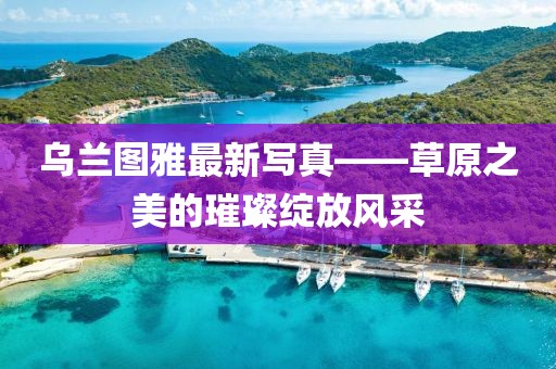 乌兰图雅最新写真——草原之美的璀璨绽放风采