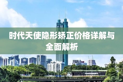 时代天使隐形矫正价格详解与全面解析
