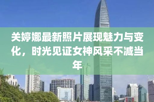 关婷娜最新照片展现魅力与变化，时光见证女神风采不减当年