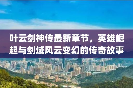 叶云剑神传最新章节，英雄崛起与剑域风云变幻的传奇故事