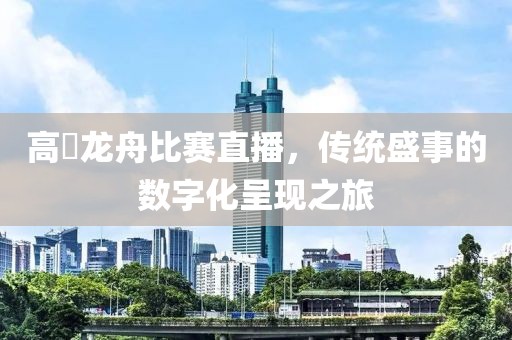 高埗龙舟比赛直播，传统盛事的数字化呈现之旅