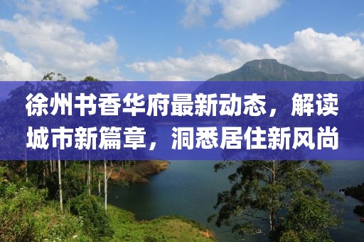 徐州书香华府最新动态，解读城市新篇章，洞悉居住新风尚