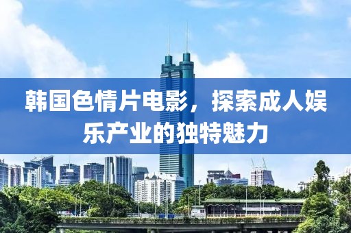 韩国色情片电影，探索成人娱乐产业的独特魅力
