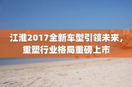 江淮2017全新车型引领未来，重塑行业格局重磅上市