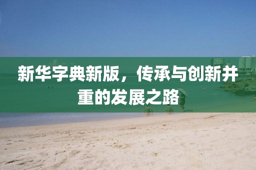 新华字典新版，传承与创新并重的发展之路