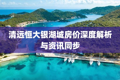 清远恒大银湖城房价深度解析与资讯同步