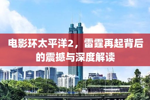 电影环太平洋2，雷霆再起背后的震撼与深度解读