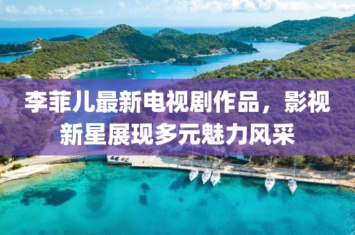 李菲儿最新电视剧作品，影视新星展现多元魅力风采