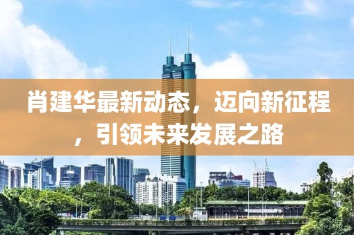 肖建华最新动态，迈向新征程，引领未来发展之路