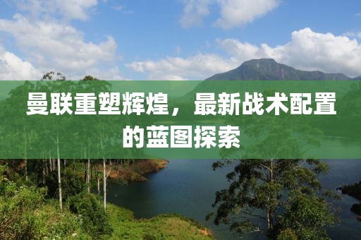 曼联重塑辉煌，最新战术配置的蓝图探索