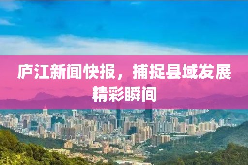 庐江新闻快报，捕捉县域发展精彩瞬间
