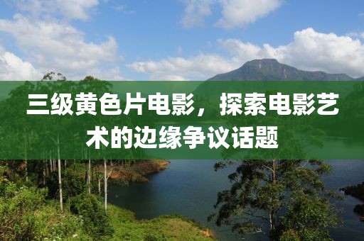 三级黄色片电影，探索电影艺术的边缘争议话题
