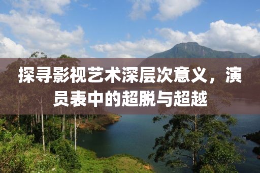 探寻影视艺术深层次意义，演员表中的超脱与超越